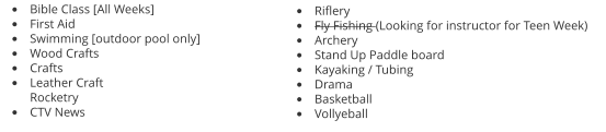 •	Bible Class [All Weeks] •	First Aid •	Swimming [outdoor pool only] •	Wood Crafts •	Crafts •	Leather CraftRocketry •	CTV News •	Riflery •	Fly Fishing (Looking for instructor for Teen Week) •	Archery •	Stand Up Paddle board •	Kayaking / Tubing •	Drama •	Basketball •	Vollyeball