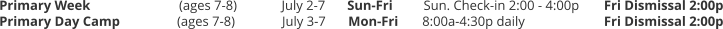 Primary Week		(ages 7-8) 	July 2-7 	Sun-Fri	Sun. Check-in 2:00 - 4:00p 	Fri Dismissal 2:00p Primary Day Camp	(ages 7-8) 	July 3-7	Mon-Fri	8:00a-4:30p daily 			Fri Dismissal 2:00p